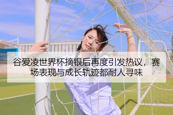 谷爱凌世界杯摘银后再度引发热议，赛场表现与成长轨迹都耐人寻味