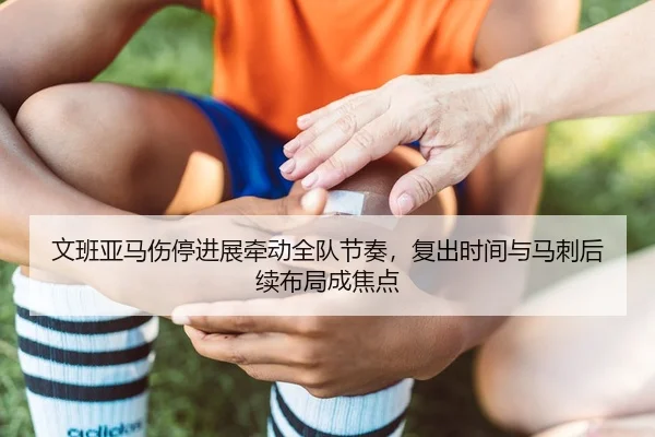 文班亚马伤停进展牵动全队节奏，复出时间与马刺后续布局成焦点